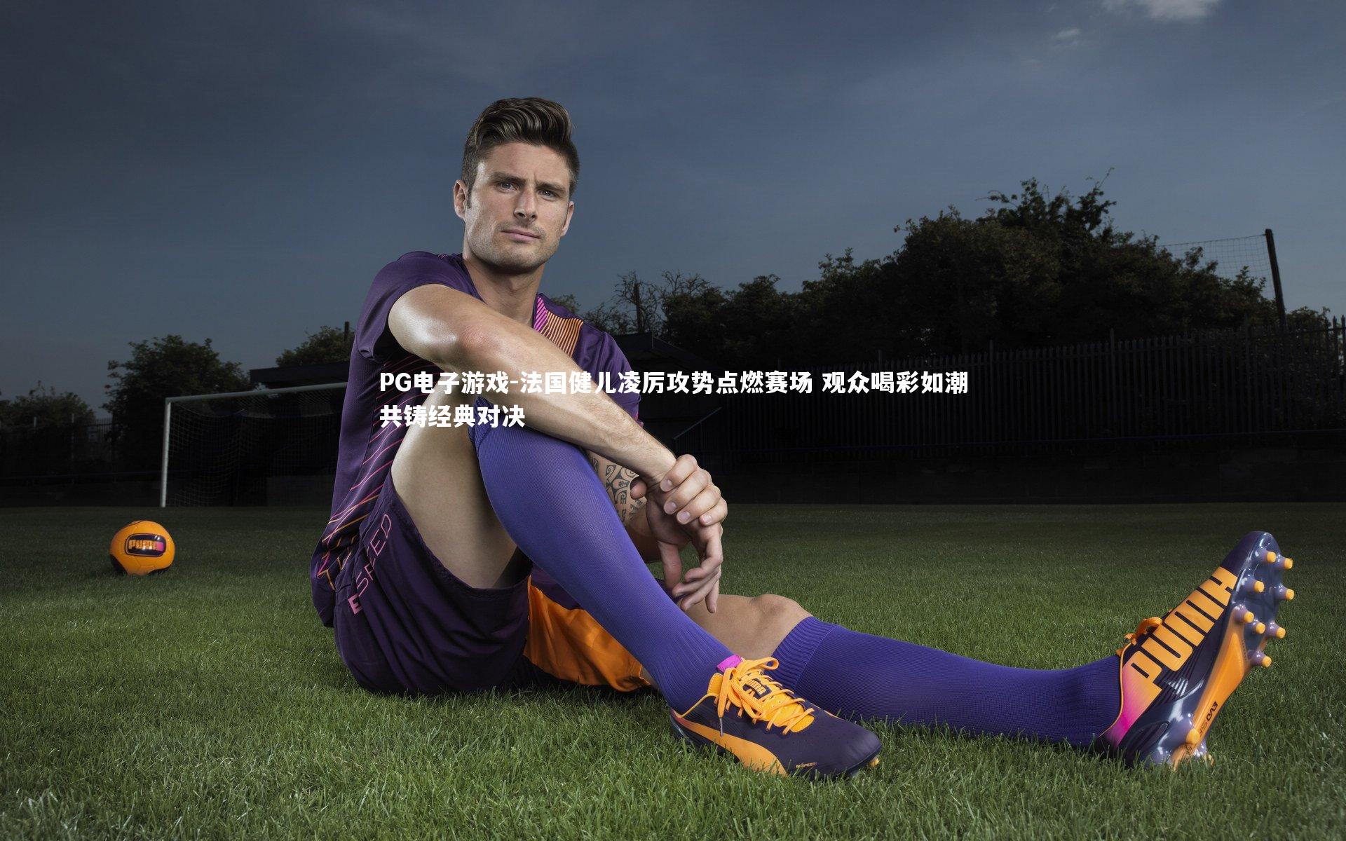 PG电子游戏-法国健儿凌厉攻势点燃赛场 观众喝彩如潮共铸经典对决